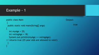 Example - 1
public class Main
{
public static void main(String[] args)
{
int myAge = 25;
int votingAge = 18;
System.out.println(myAge >= votingAge);
// returns true (25 year olds are allowed to vote!)
}
}
Output:
true
 