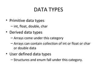 DATA TYPES
• Primitive data types
– int, float, double, char

• Derived data types
– Arrays come under this category
– Arrays can contain collection of int or float or char
or double data

• User defined data types
– Structures and enum fall under this category.

 