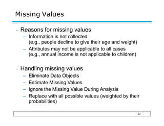 Missing Values
23
• Reasons for missing values
– Information is not collected
(e.g., people decline to give their age and weight)
– Attributes may not be applicable to all cases
(e.g., annual income is not applicable to children)
• Handling missing values
– Eliminate Data Objects
– Estimate Missing Values
– Ignore the Missing Value During Analysis
– Replace with all possible values (weighted by their
probabilities)
 