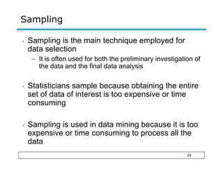 Sampling
28
• Sampling is the main technique employed for
data selection
– It is often used for both the preliminary investigation of
the data and the final data analysis
• Statisticians sample because obtaining the entire
set of data of interest is too expensive or time
consuming
• Sampling is used in data mining because it is too
expensive or time consuming to process all the
data
 