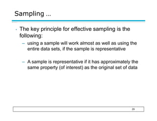 Sampling …
29
• The key principle for effective sampling is the
following:
– using a sample will work almost as well as using the
entire data sets, if the sample is representative
– A sample is representative if it has approximately the
same property (of interest) as the original set of data
 