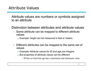 Attribute Values
4
• Attribute values are numbers or symbols assigned
to an attribute
• Distinction between attributes and attribute values
– Same attribute can be mapped to different attribute
values
◆ Example: height can be measured in feet or meters
– Different attributes can be mapped to the same set of
values
◆ Example: Attribute values for ID and age are integers
◆ But properties of attribute values can be different
– ID has no limit but age has a maximum and minimum value
 