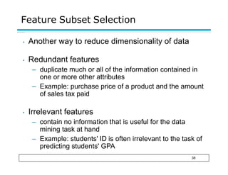 Feature Subset Selection
38
• Another way to reduce dimensionality of data
• Redundant features
– duplicate much or all of the information contained in
one or more other attributes
– Example: purchase price of a product and the amount
of sales tax paid
• Irrelevant features
– contain no information that is useful for the data
mining task at hand
– Example: students' ID is often irrelevant to the task of
predicting students' GPA
 