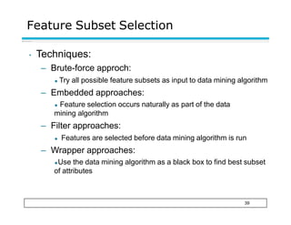 Feature Subset Selection
39
• Techniques:
– Brute-force approch:
◆ Try all possible feature subsets as input to data mining algorithm
– Embedded approaches:
◆ Feature selection occurs naturally as part of the data
mining algorithm
– Filter approaches:
◆ Features are selected before data mining algorithm is run
– Wrapper approaches:
◆Use the data mining algorithm as a black box to find best subset
of attributes
 
