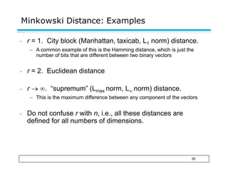 Minkowski Distance: Examples
50
• r = 1. City block (Manhattan, taxicab, L1 norm) distance.
– A common example of this is the Hamming distance, which is just the
number of bits that are different between two binary vectors
• r = 2. Euclidean distance
• r  . “supremum” (Lmax norm, L norm) distance.
– This is the maximum difference between any component of the vectors
• Do not confuse r with n, i.e., all these distances are
defined for all numbers of dimensions.
 