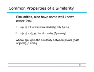 Common Properties of a Similarity
55
• Similarities, also have some well known
properties.
1. s(p, q) = 1 (or maximum similarity) only if p = q.
2. s(p, q) = s(q, p) for all p and q. (Symmetry)
where s(p, q) is the similarity between points (data
objects), p and q.
 
