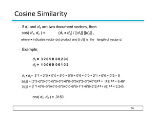 Cosine Similarity
58
• If d1 and d2 are two document vectors, then
cos( d1, d2 ) = (d1  d2) / ||d1|| ||d2|| ,
where  indicates vector dot product and || d || is the length of vector d.
• Example:
d1 = 3 2 0 5 0 0 0 2 0 0
d2 = 1 0 0 0 0 0 0 1 0 2
d1  d2= 3*1 + 2*0 + 0*0 + 5*0 + 0*0 + 0*0 + 0*0 + 2*1 + 0*0 + 0*2 = 5
||d1|| = (3*3+2*2+0*0+5*5+0*0+0*0+0*0+2*2+0*0+0*0)0.5 = (42) 0.5 = 6.481
||d2|| = (1*1+0*0+0*0+0*0+0*0+0*0+0*0+1*1+0*0+2*2) 0.5 = (6) 0.5 = 2.245
cos( d1, d2 ) = .3150
 