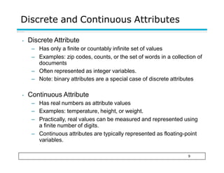 Discrete and Continuous Attributes
9
• Discrete Attribute
– Has only a finite or countably infinite set of values
– Examples: zip codes, counts, or the set of words in a collection of
documents
– Often represented as integer variables.
– Note: binary attributes are a special case of discrete attributes
• Continuous Attribute
– Has real numbers as attribute values
– Examples: temperature, height, or weight.
– Practically, real values can be measured and represented using
a finite number of digits.
– Continuous attributes are typically represented as floating-point
variables.
 