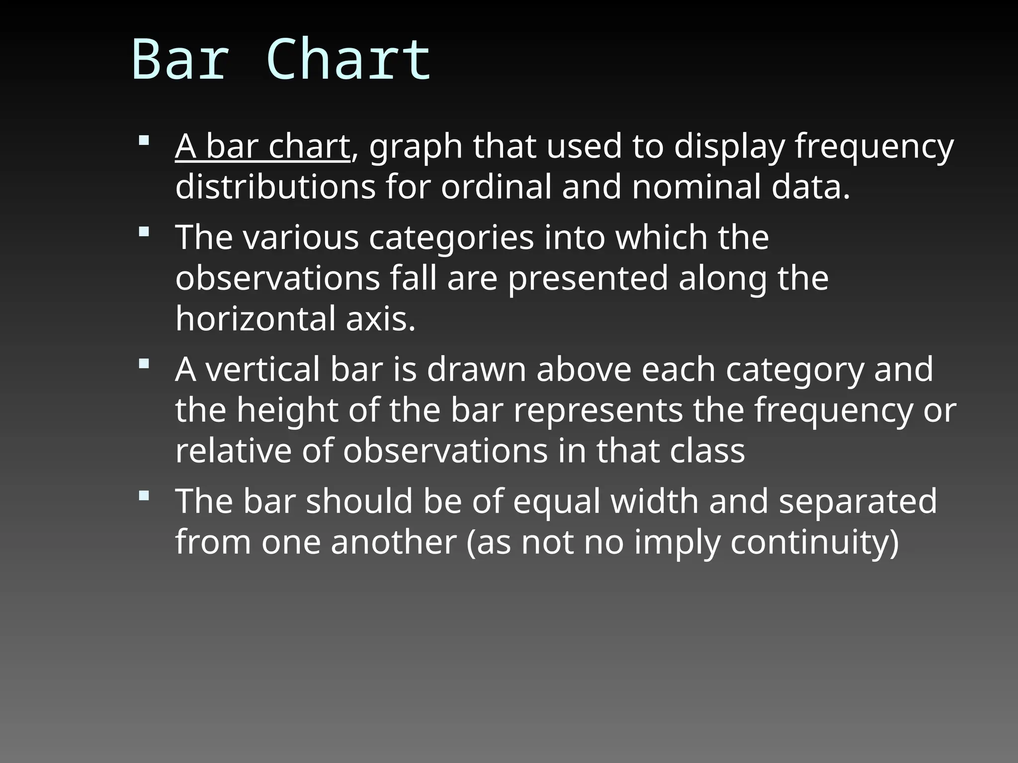 Bar Chart
 A bar chart, graph that used to display frequency
distributions for ordinal and nominal data.
 The various categories into which the
observations fall are presented along the
horizontal axis.
 A vertical bar is drawn above each category and
the height of the bar represents the frequency or
relative of observations in that class
 The bar should be of equal width and separated
from one another (as not no imply continuity)
 