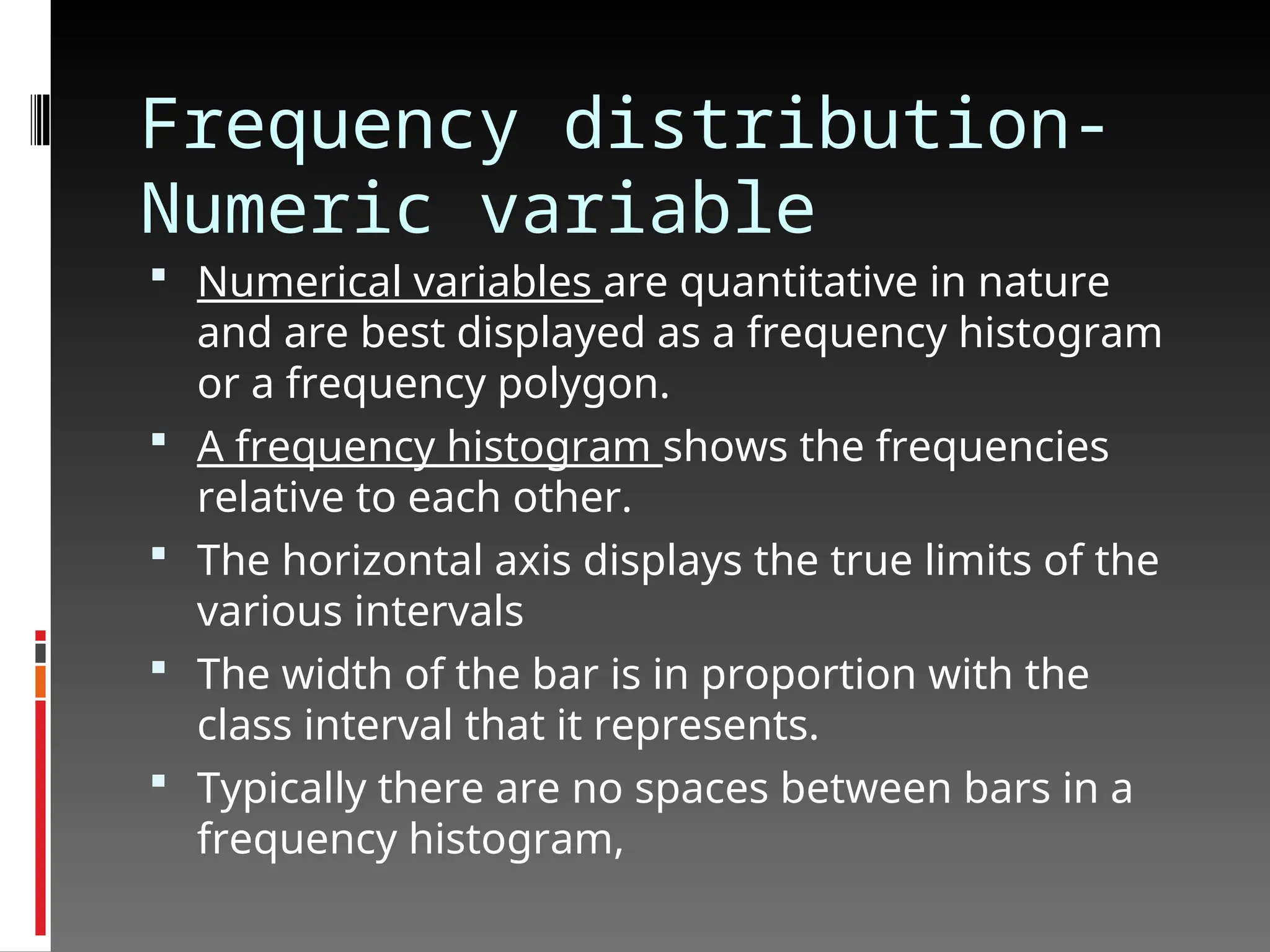 Frequency distribution-
Numeric variable
 Numerical variables are quantitative in nature
and are best displayed as a frequency histogram
or a frequency polygon.
 A frequency histogram shows the frequencies
relative to each other.
 The horizontal axis displays the true limits of the
various intervals
 The width of the bar is in proportion with the
class interval that it represents.
 Typically there are no spaces between bars in a
frequency histogram,
 