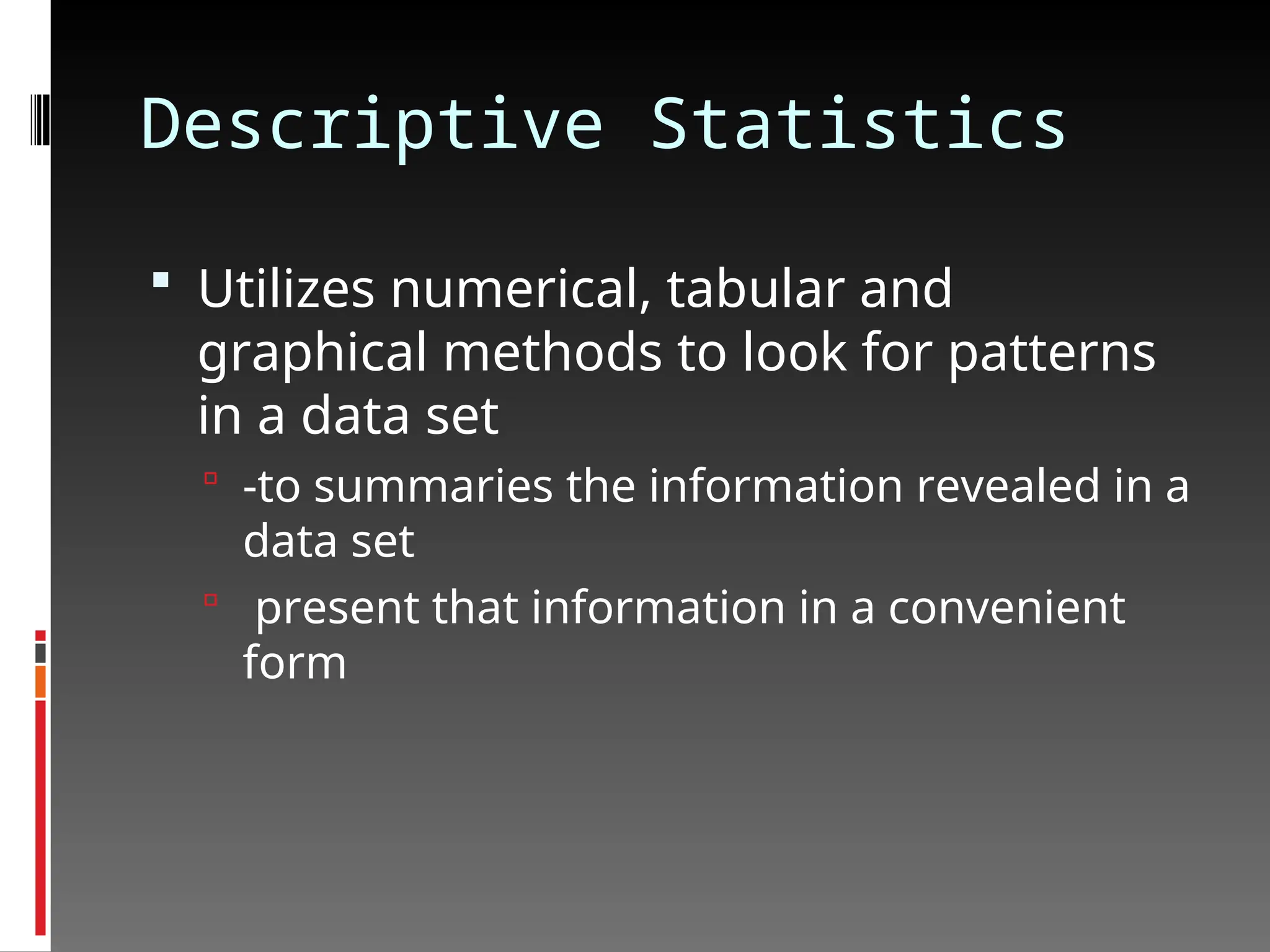 Descriptive Statistics
 Utilizes numerical, tabular and
graphical methods to look for patterns
in a data set
 -to summaries the information revealed in a
data set
 present that information in a convenient
form
 
