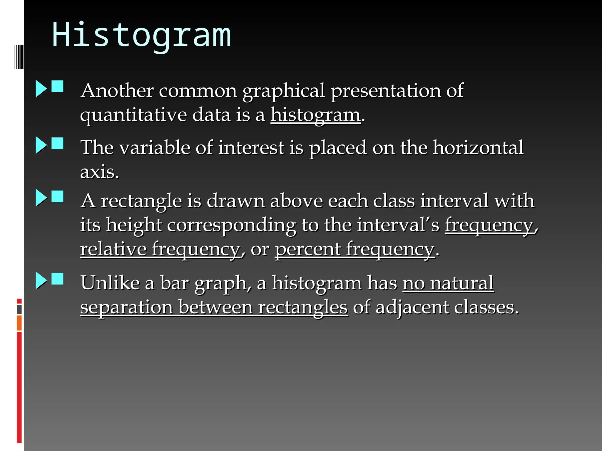 Histogram
 Another common graphical presentation of
Another common graphical presentation of
quantitative data is a
quantitative data is a histogram
histogram.
.
 The variable of interest is placed on the horizontal
The variable of interest is placed on the horizontal
axis.
axis.
 A rectangle is drawn above each class interval with
A rectangle is drawn above each class interval with
its height corresponding to the interval’s
its height corresponding to the interval’s frequency
frequency,
,
relative frequency
relative frequency, or
, or percent frequency
percent frequency.
.
 Unlike a bar graph, a histogram has
Unlike a bar graph, a histogram has no natural
no natural
separation between rectangles
separation between rectangles of adjacent classes.
of adjacent classes.
 