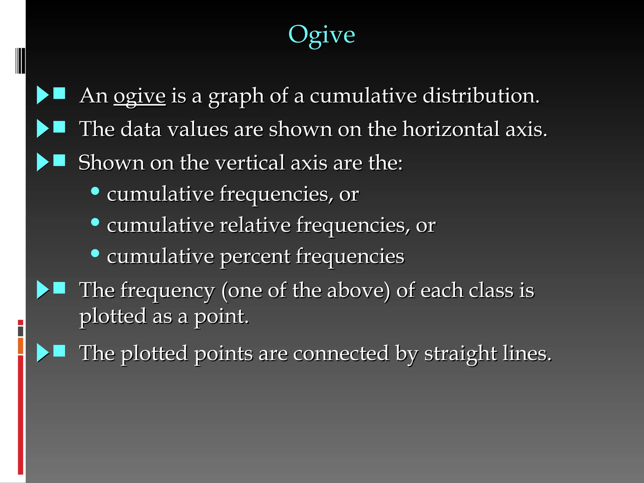 Ogive
Ogive
 An
An ogive
ogive is a graph of a cumulative distribution.
is a graph of a cumulative distribution.
 The data values are shown on the horizontal axis.
The data values are shown on the horizontal axis.
 Shown on the vertical axis are the:
Shown on the vertical axis are the:
• cumulative frequencies, or
cumulative frequencies, or
• cumulative relative frequencies, or
cumulative relative frequencies, or
• cumulative percent frequencies
cumulative percent frequencies
 The frequency (one of the above) of each class is
The frequency (one of the above) of each class is
plotted as a point.
plotted as a point.
 The plotted points are connected by straight lines.
The plotted points are connected by straight lines.
 