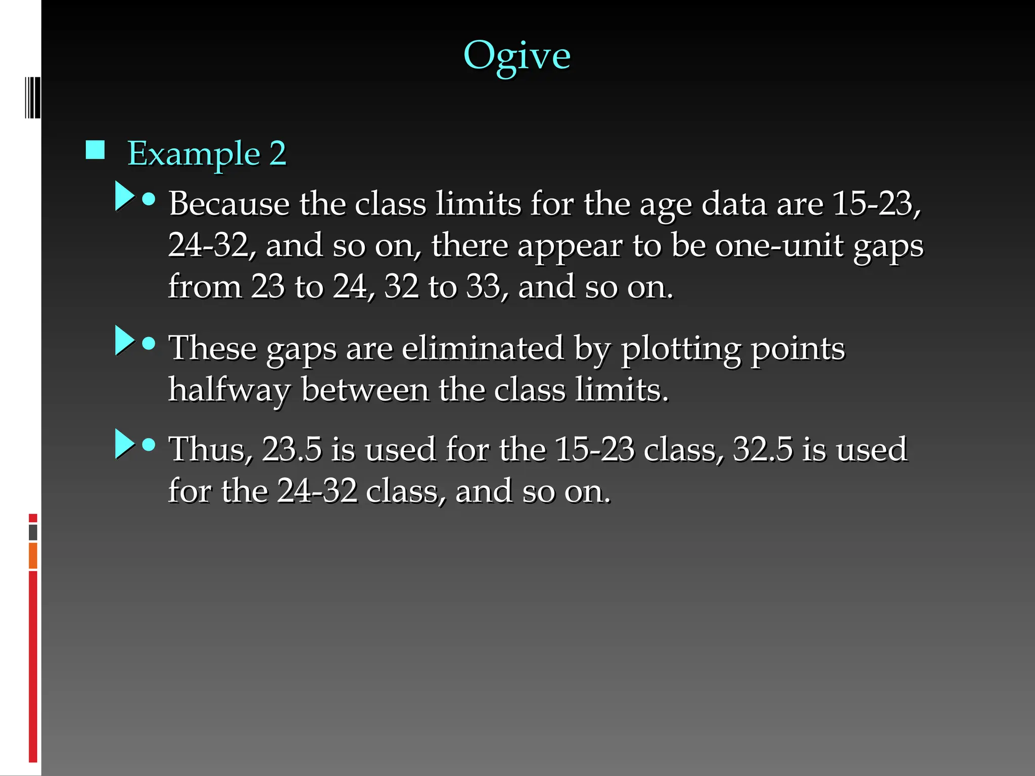 • Because the class limits for the age data are 15-23,
Because the class limits for the age data are 15-23,
24-32, and so on, there appear to be one-unit gaps
24-32, and so on, there appear to be one-unit gaps
from 23 to 24, 32 to 33, and so on.
from 23 to 24, 32 to 33, and so on.
Ogive
Ogive
• These gaps are eliminated by plotting points
These gaps are eliminated by plotting points
halfway between the class limits.
halfway between the class limits.
• Thus, 23.5 is used for the 15-23 class, 32.5 is used
Thus, 23.5 is used for the 15-23 class, 32.5 is used
for the 24-32 class, and so on.
for the 24-32 class, and so on.
 Example 2
Example 2
 