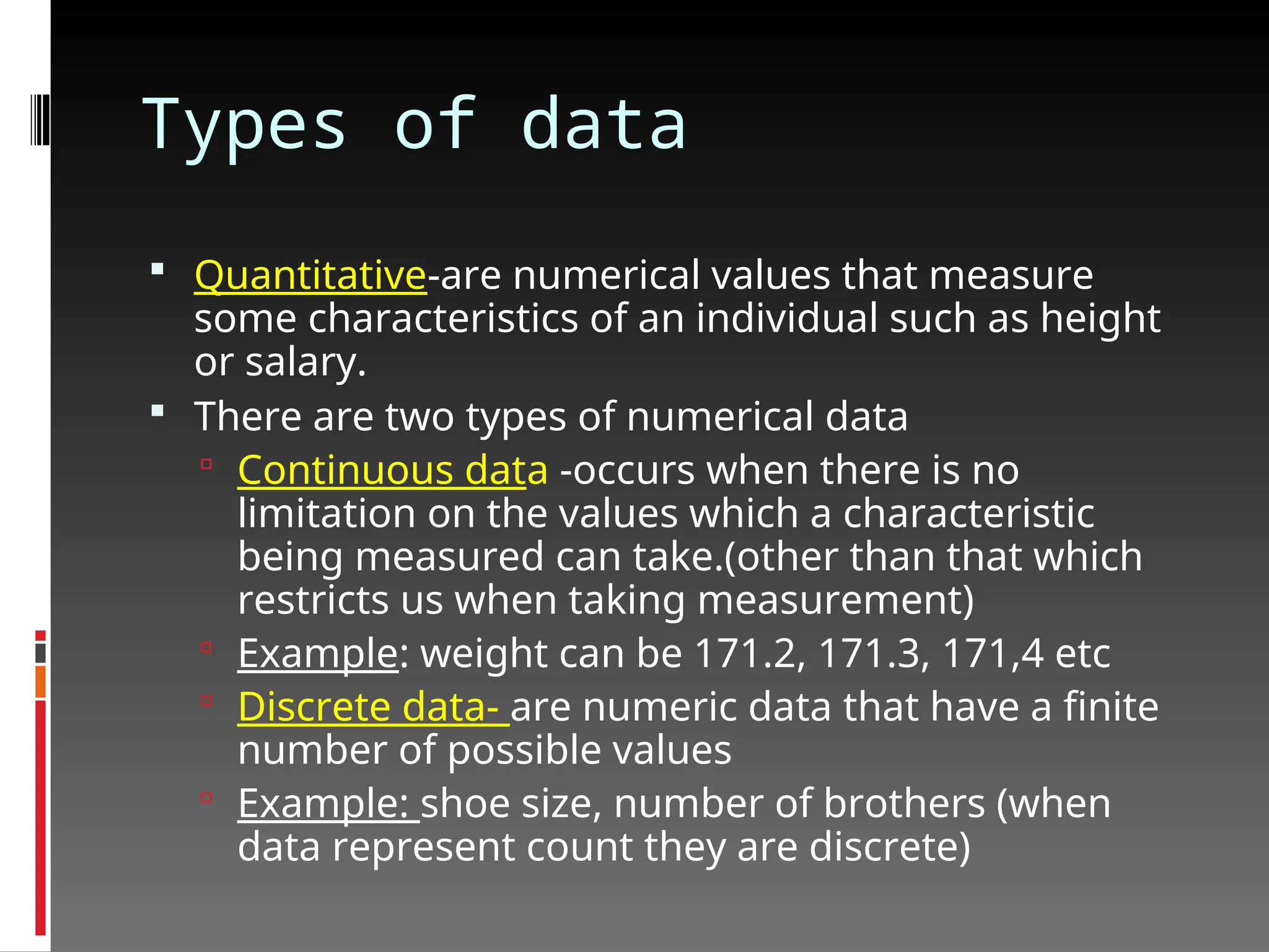 Types of data
 Quantitative-are numerical values that measure
some characteristics of an individual such as height
or salary.
 There are two types of numerical data
 Continuous data -occurs when there is no
limitation on the values which a characteristic
being measured can take.(other than that which
restricts us when taking measurement)
 Example: weight can be 171.2, 171.3, 171,4 etc
 Discrete data- are numeric data that have a finite
number of possible values
 Example: shoe size, number of brothers (when
data represent count they are discrete)
 
