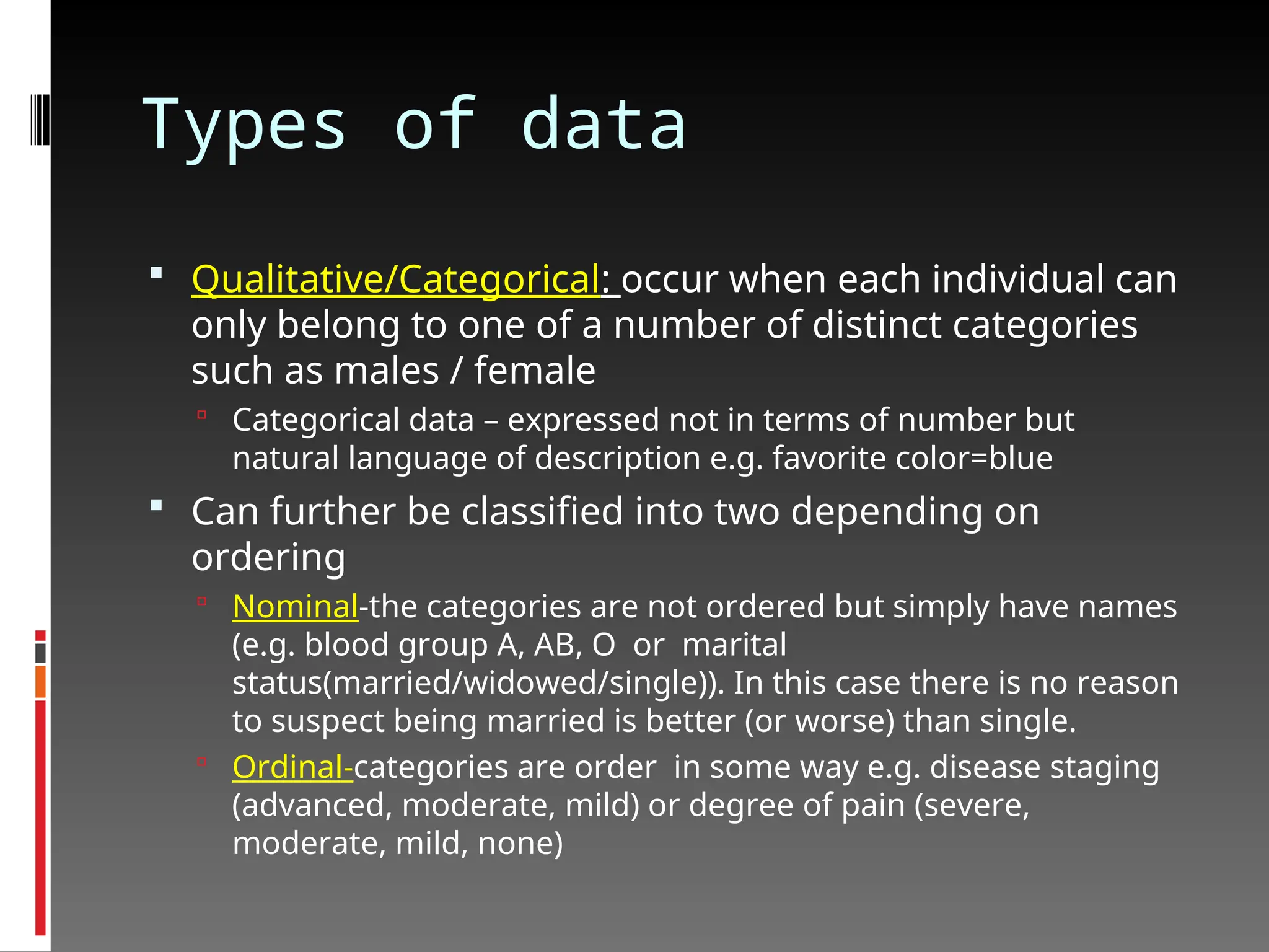 Types of data
 Qualitative/Categorical: occur when each individual can
only belong to one of a number of distinct categories
such as males / female
 Categorical data – expressed not in terms of number but
natural language of description e.g. favorite color=blue
 Can further be classified into two depending on
ordering
 Nominal-the categories are not ordered but simply have names
(e.g. blood group A, AB, O or marital
status(married/widowed/single)). In this case there is no reason
to suspect being married is better (or worse) than single.
 Ordinal-categories are order in some way e.g. disease staging
(advanced, moderate, mild) or degree of pain (severe,
moderate, mild, none)
 