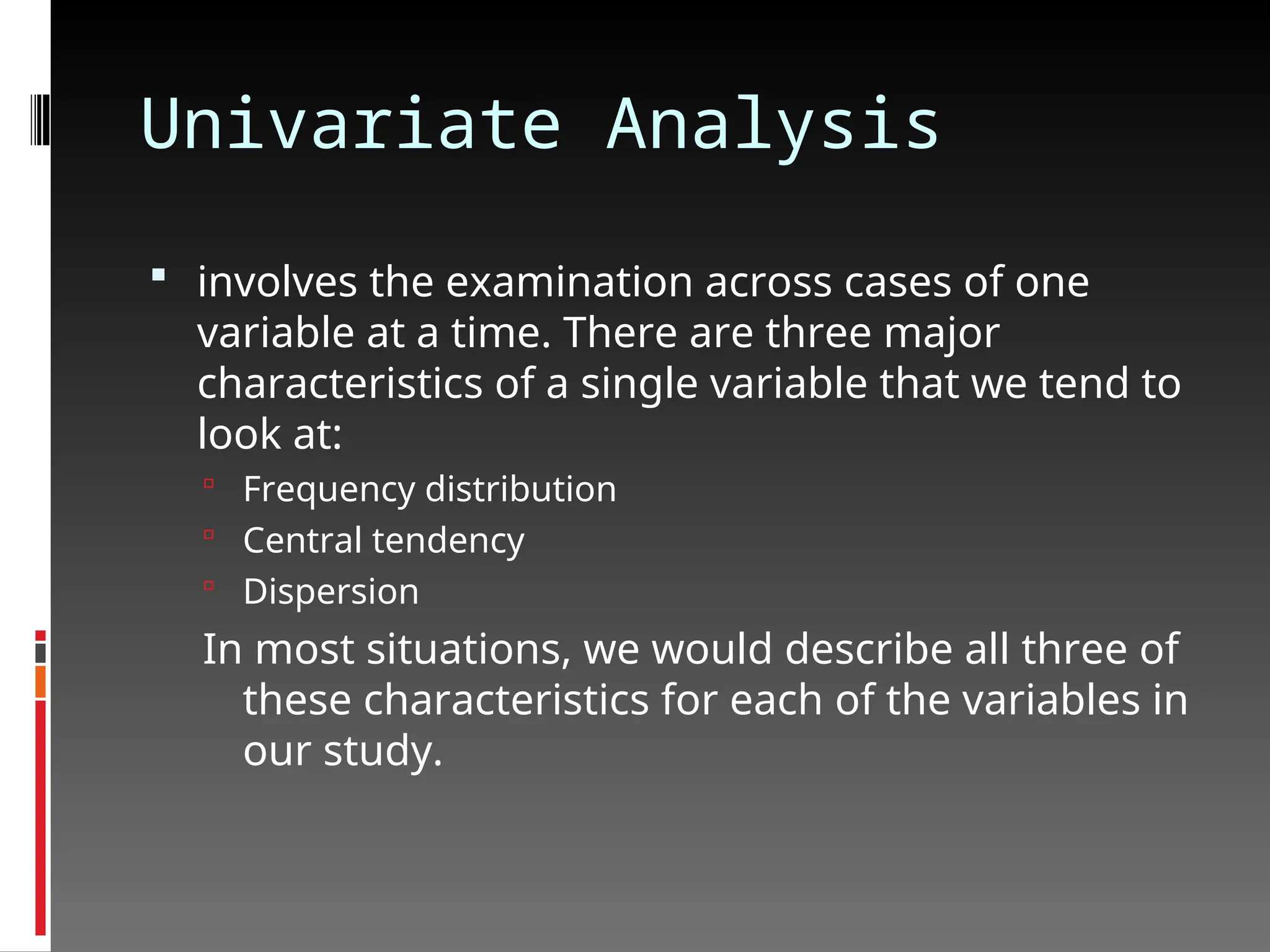 Univariate Analysis
 involves the examination across cases of one
variable at a time. There are three major
characteristics of a single variable that we tend to
look at:
 Frequency distribution
 Central tendency
 Dispersion
In most situations, we would describe all three of
these characteristics for each of the variables in
our study.
 