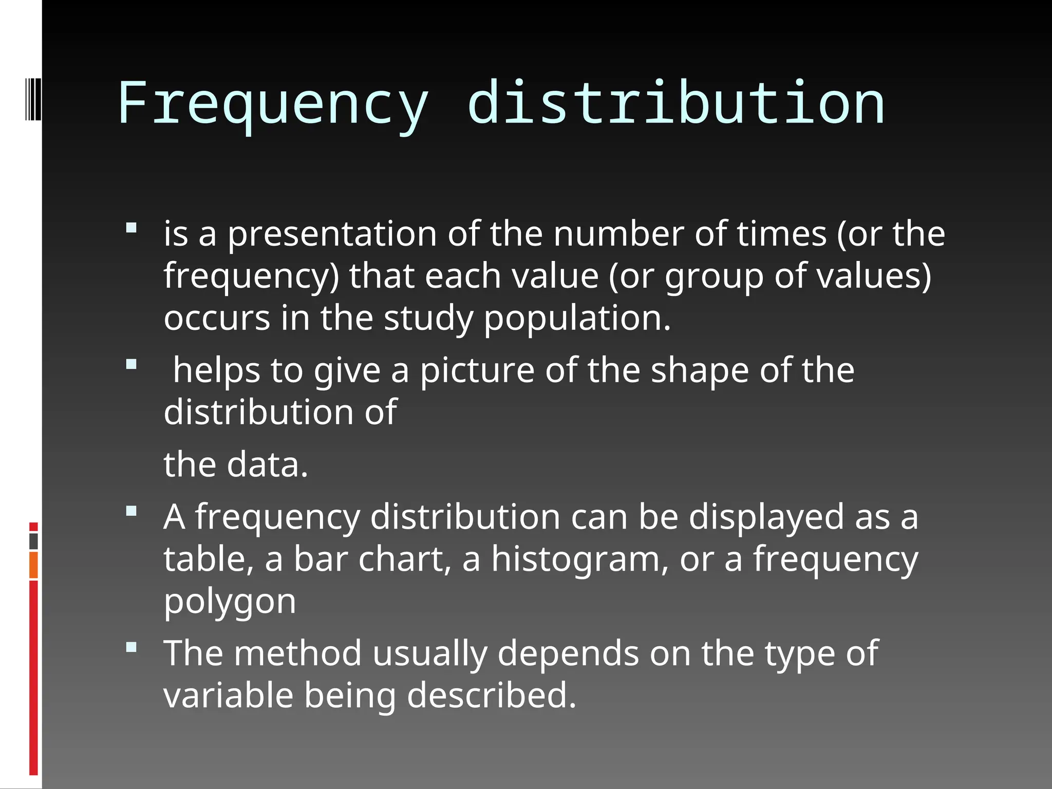 Frequency distribution
 is a presentation of the number of times (or the
frequency) that each value (or group of values)
occurs in the study population.
 helps to give a picture of the shape of the
distribution of
the data.
 A frequency distribution can be displayed as a
table, a bar chart, a histogram, or a frequency
polygon
 The method usually depends on the type of
variable being described.
 