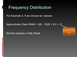 Frequency Distribution
For Example 2, if we choose six classes:
Approximate Class Width = (65 - 16)/6 = 8.2 =  9
We first prepare a Tally Sheet
Round
Round
up
up
 