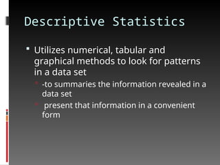 Descriptive Statistics
 Utilizes numerical, tabular and
graphical methods to look for patterns
in a data set
 -to summaries the information revealed in a
data set
 present that information in a convenient
form
 