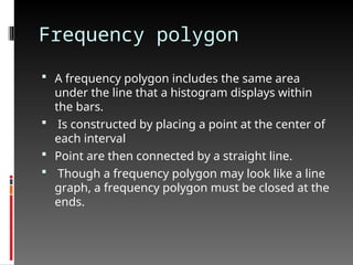 Frequency polygon
 A frequency polygon includes the same area
under the line that a histogram displays within
the bars.
 Is constructed by placing a point at the center of
each interval
 Point are then connected by a straight line.
 Though a frequency polygon may look like a line
graph, a frequency polygon must be closed at the
ends.
 