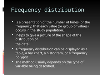 Frequency distribution
 is a presentation of the number of times (or the
frequency) that each value (or group of values)
occurs in the study population.
 helps to give a picture of the shape of the
distribution of
the data.
 A frequency distribution can be displayed as a
table, a bar chart, a histogram, or a frequency
polygon
 The method usually depends on the type of
variable being described.
 