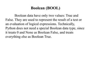 Boolean (BOOL)
Boolean data have only two values: True and
False. They are used to represent the result of a test or
an evaluation of logical expressions. Technically,
Python does not need a special Boolean data type, since
it treats 0 and None as Boolean False, and treats
everything else as Boolean True.
 