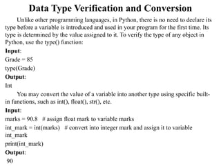 Data Type Verification and Conversion
Unlike other programming languages, in Python, there is no need to declare its
type before a variable is introduced and used in your program for the first time. Its
type is determined by the value assigned to it. To verify the type of any object in
Python, use the type() function:
Input:
Grade = 85
type(Grade)
Output:
Int
You may convert the value of a variable into another type using specific built-
in functions, such as int(), float(), str(), etc.
Input:
marks = 90.8 # assign float mark to variable marks
int_mark = int(marks) # convert into integer mark and assign it to variable
int_mark
print(int_mark)
Output:
90
 