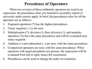 Precedence of Operators
When two or more of these arithmetic operators are used in an
expression, the precedence rules you learned in secondary school or
university math courses apply. In brief, the precedence rules for all the
operators are as follows:
1. Exponent operation (*) has the highest precedence.
2. Unary negation (−) is the next.
3. Multiplication (*), division (/), floor division (//), and modulus
operation (%) have the same precedence and will be evaluated next
unary negation.
4. Addition (+) and subtraction (−) are next, with the same precedence.
5. Comparison operators are next, with the same precedence. When
operators with equal precedence are present, the expression will be
evaluated from left to right, hence left association.
6. Parentheses can be used to change the order of evaluation.
 