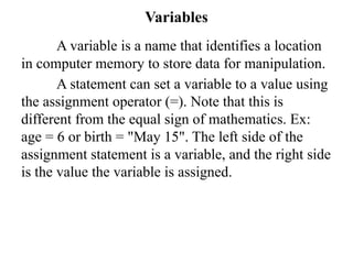 Variables
A variable is a name that identifies a location
in computer memory to store data for manipulation.
A statement can set a variable to a value using
the assignment operator (=). Note that this is
different from the equal sign of mathematics. Ex:
age = 6 or birth = "May 15". The left side of the
assignment statement is a variable, and the right side
is the value the variable is assigned.
 