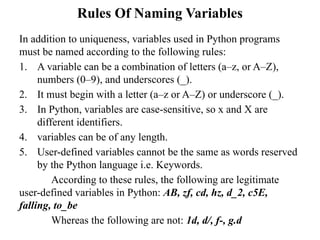 Rules Of Naming Variables
In addition to uniqueness, variables used in Python programs
must be named according to the following rules:
1. A variable can be a combination of letters (a–z, or A–Z),
numbers (0–9), and underscores (_).
2. It must begin with a letter (a–z or A–Z) or underscore (_).
3. In Python, variables are case-sensitive, so x and X are
different identifiers.
4. variables can be of any length.
5. User-defined variables cannot be the same as words reserved
by the Python language i.e. Keywords.
According to these rules, the following are legitimate
user-defined variables in Python: AB, zf, cd, hz, d_2, c5E,
falling, to_be
Whereas the following are not: 1d, d/, f-, g.d
 