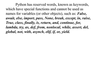 Python has reserved words, known as keywords,
which have special functions and cannot be used as
names for variables (or other objects), such as: False,
await, else, import, pass, None, break, except, in, raise,
True, class, finally, is, return, and, continue, for,
lambda, try, as, def, from, nonlocal, while, assert, del,
global, not, with, asynch, elif, if, or, yield.
 