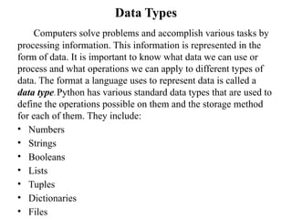 Data Types
Computers solve problems and accomplish various tasks by
processing information. This information is represented in the
form of data. It is important to know what data we can use or
process and what operations we can apply to different types of
data. The format a language uses to represent data is called a
data type. Python has various standard data types that are used to
define the operations possible on them and the storage method
for each of them. They include:
• Numbers
• Strings
• Booleans
• Lists
• Tuples
• Dictionaries
• Files
 