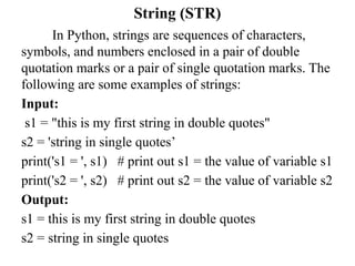 String (STR)
In Python, strings are sequences of characters,
symbols, and numbers enclosed in a pair of double
quotation marks or a pair of single quotation marks. The
following are some examples of strings:
Input:
s1 = "this is my first string in double quotes"
s2 = 'string in single quotes’
print('s1 = ', s1) # print out s1 = the value of variable s1
print('s2 = ', s2) # print out s2 = the value of variable s2
Output:
s1 = this is my first string in double quotes
s2 = string in single quotes
 