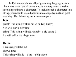 In Python and almost all programming languages, some
characters have special meanings, or we may want to assign
special meaning to a character. To include such a character in a
string, you need to use a backslash to escape from its original
meaning. The following are some examples:
Input:
print("This string will be put n on two lines")
# n will start a new line
print("This string will add t a tab - a big space")
# t will add a tab - big space
Output:
This string will be put
on two lines
This string will add a tab -­a big space
 