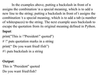 In the examples above, putting a backslash in front of n
assigns the combination n a special meaning, which is to add a
new line to the string; putting a backslash in front of t assigns the
combination t a special meaning, which is to add a tab (a number
of whitespaces) to the string. The next example uses backslash to
escape the quotation from its original meaning defined in Python.
Input:
print("This is "President" quoted")
# " puts quotation marks in a string
print(“ Do you want friedfish”)
# puts backslash in a string
Output:
This is "President" quoted
Do you want friedfish?
 