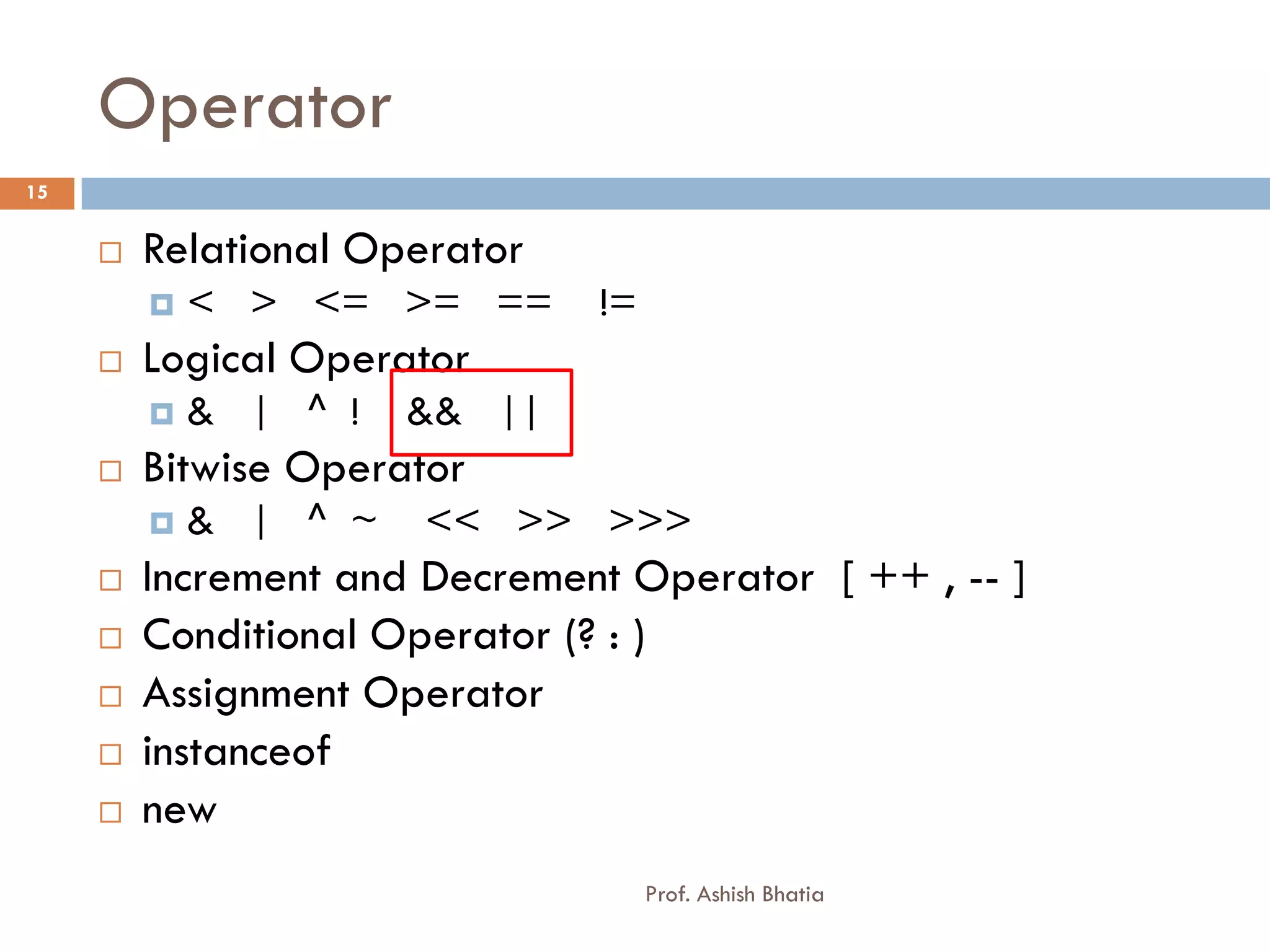 Operator
15


        Relational Operator
            < > <= >= ==      !=
        Logical Operator
            & | ^ !   && ||
        Bitwise Operator
            & | ^ ~   << >> >>>
        Increment and Decrement Operator [ ++ , -- ]
        Conditional Operator (? : )
        Assignment Operator
        instanceof
        new
                                    Prof. Ashish Bhatia
 