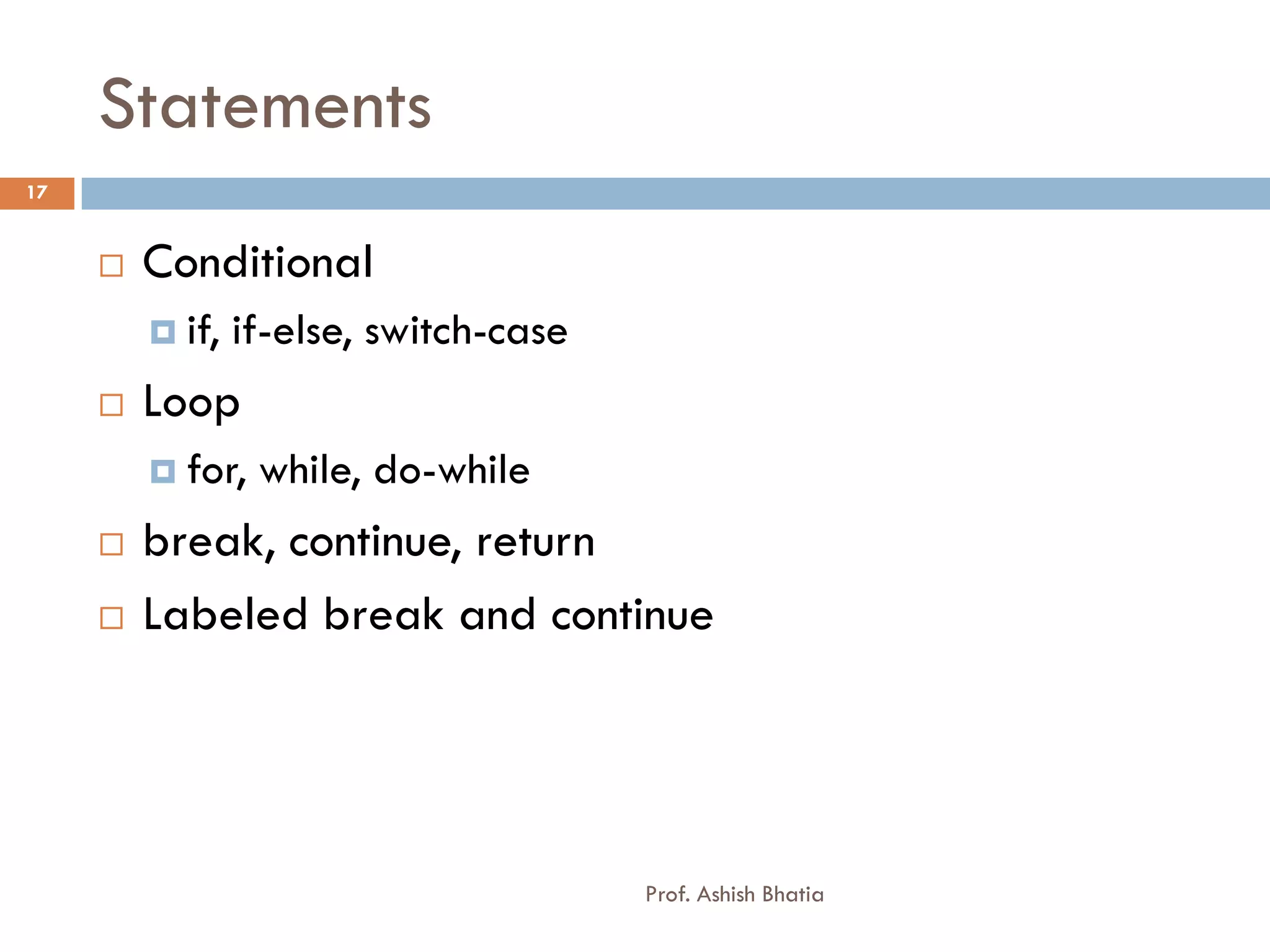 Statements
17


        Conditional
          if,   if-else, switch-case
        Loop
          for,   while, do-while
        break, continue, return
        Labeled break and continue




                                        Prof. Ashish Bhatia
 