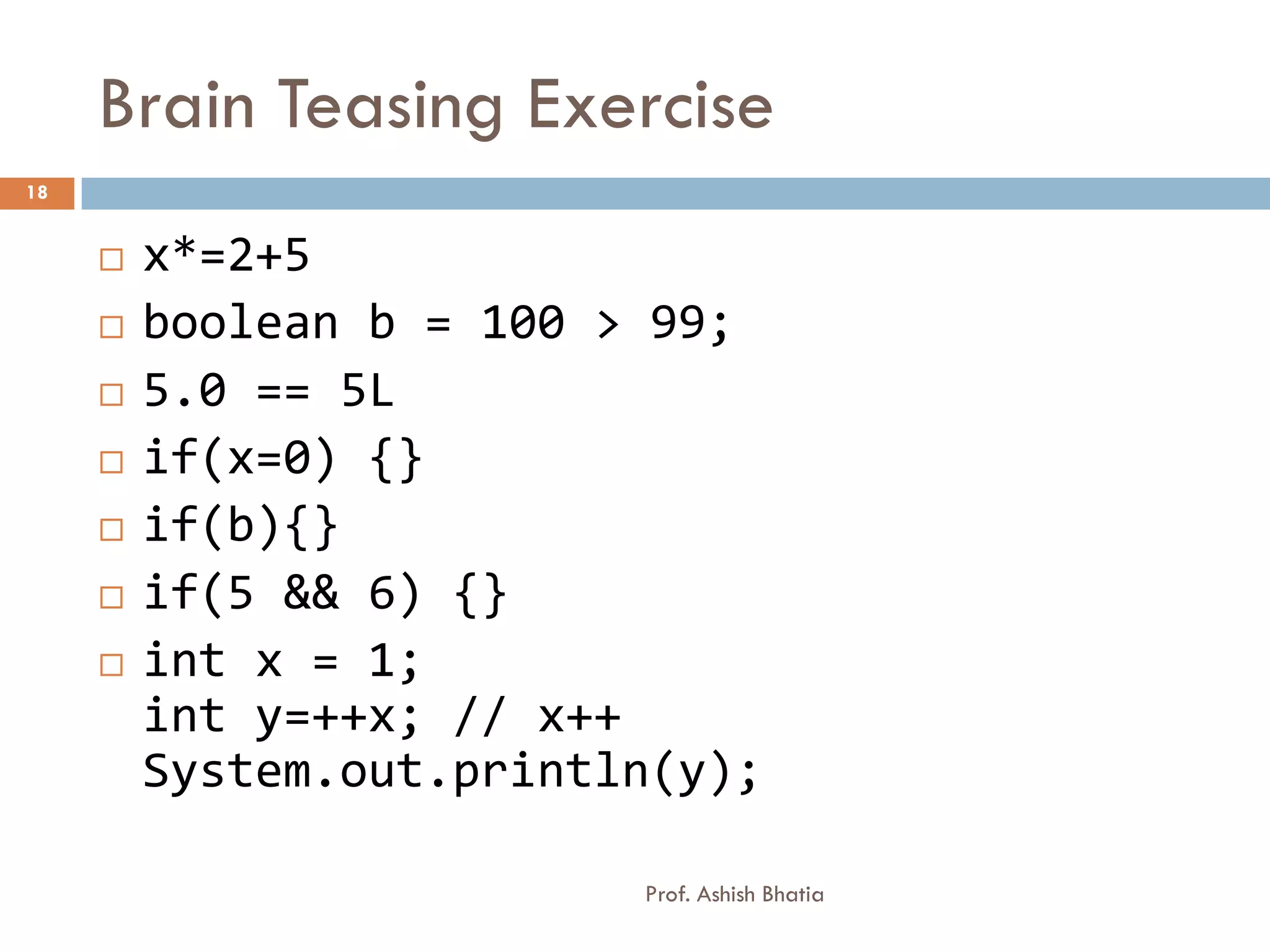 Brain Teasing Exercise
18


        x*=2+5
        boolean b = 100 > 99;
        5.0 == 5L
        if(x=0) {}
        if(b){}
        if(5 && 6) {}
        int x = 1;
         int y=++x; // x++
         System.out.println(y);

                          Prof. Ashish Bhatia
 