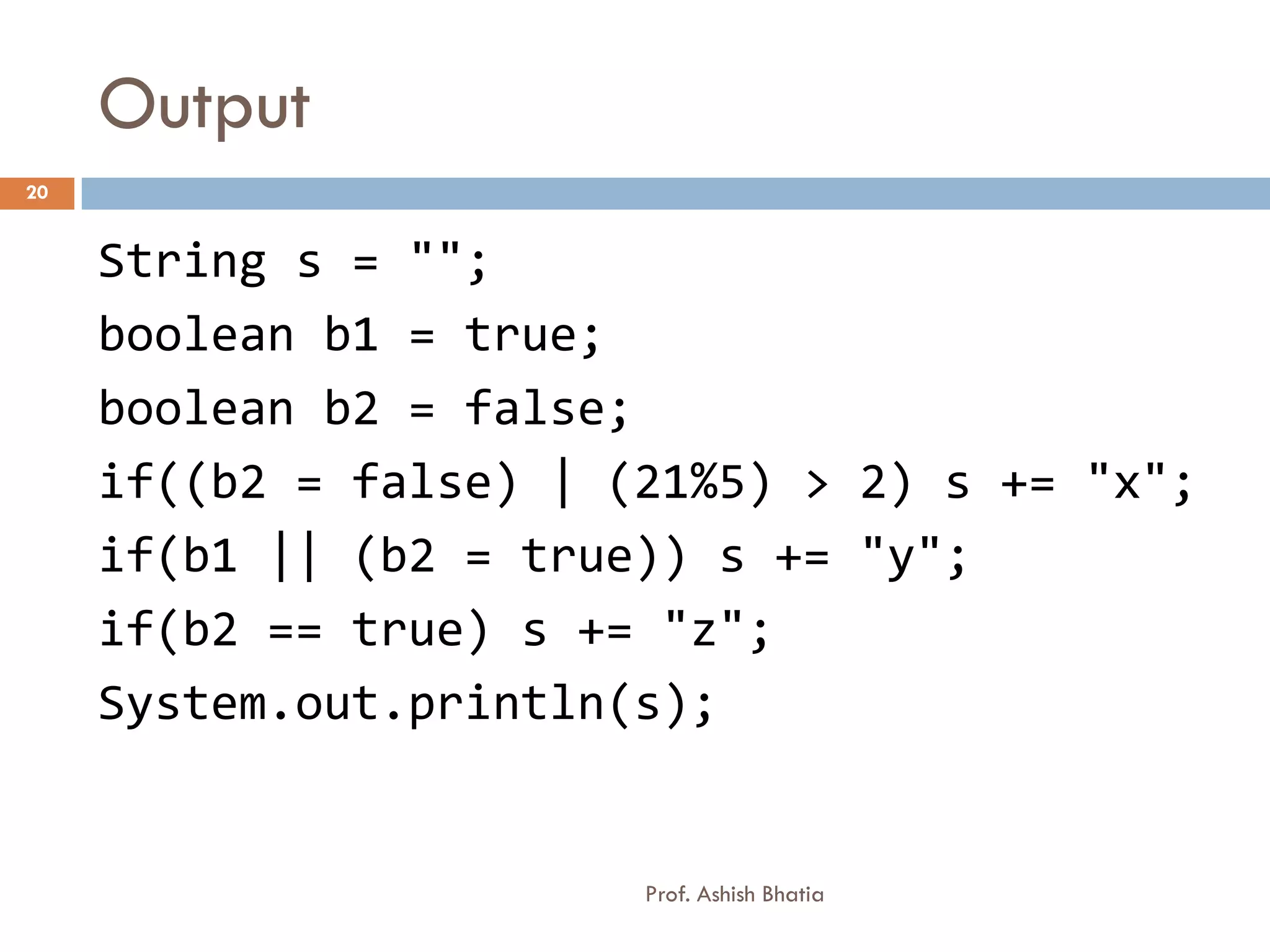 Output
20


     String s = "";
     boolean b1 = true;
     boolean b2 = false;
     if((b2 = false) | (21%5) > 2) s += "x";
     if(b1 || (b2 = true)) s += "y";
     if(b2 == true) s += "z";
     System.out.println(s);


                        Prof. Ashish Bhatia
 