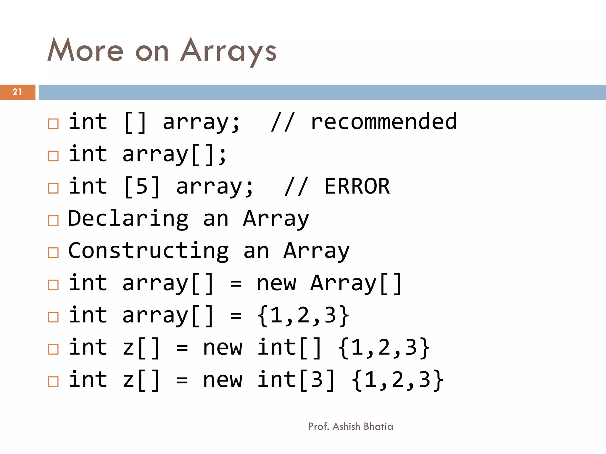 More on Arrays
21


        int [] array; // recommended
        int array[];
        int [5] array; // ERROR
        Declaring an Array
        Constructing an Array
        int array[] = new Array[]
        int array[] = {1,2,3}
        int z[] = new int[] {1,2,3}
        int z[] = new int[3] {1,2,3}
                          Prof. Ashish Bhatia
 