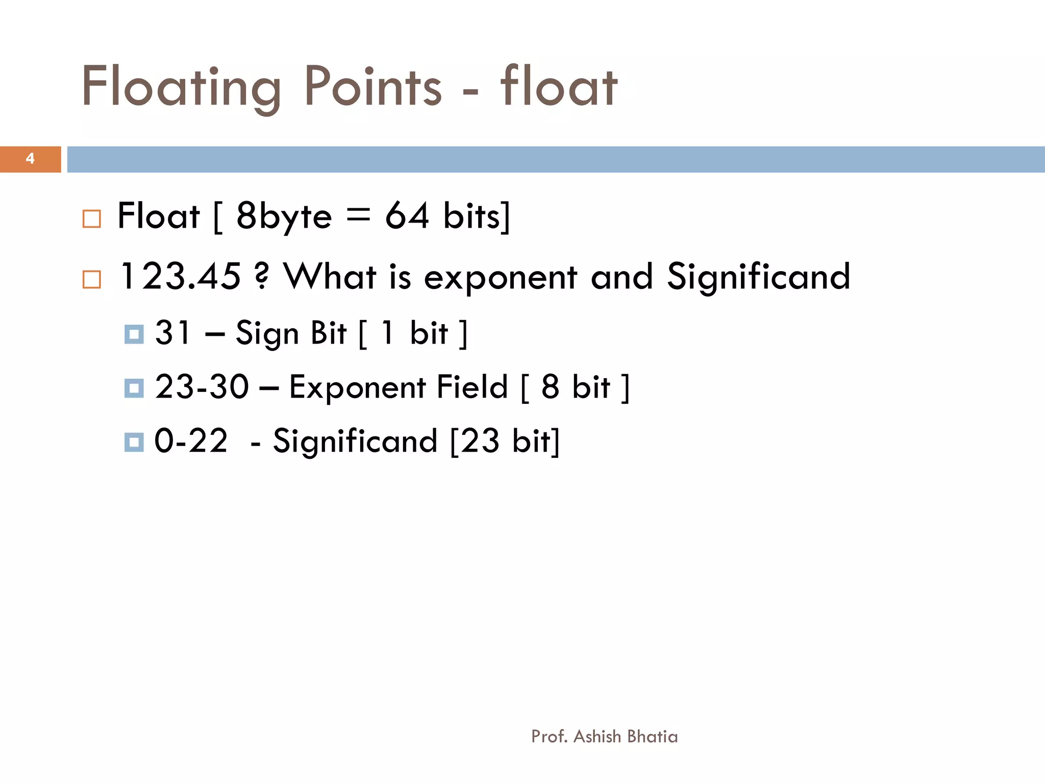 Floating Points - float
4


       Float [ 8byte = 64 bits]
       123.45 ? What is exponent and Significand
         31 – Sign Bit [ 1 bit ]
         23-30 – Exponent Field [ 8 bit ]

         0-22 - Significand [23 bit]




                                   Prof. Ashish Bhatia
 
