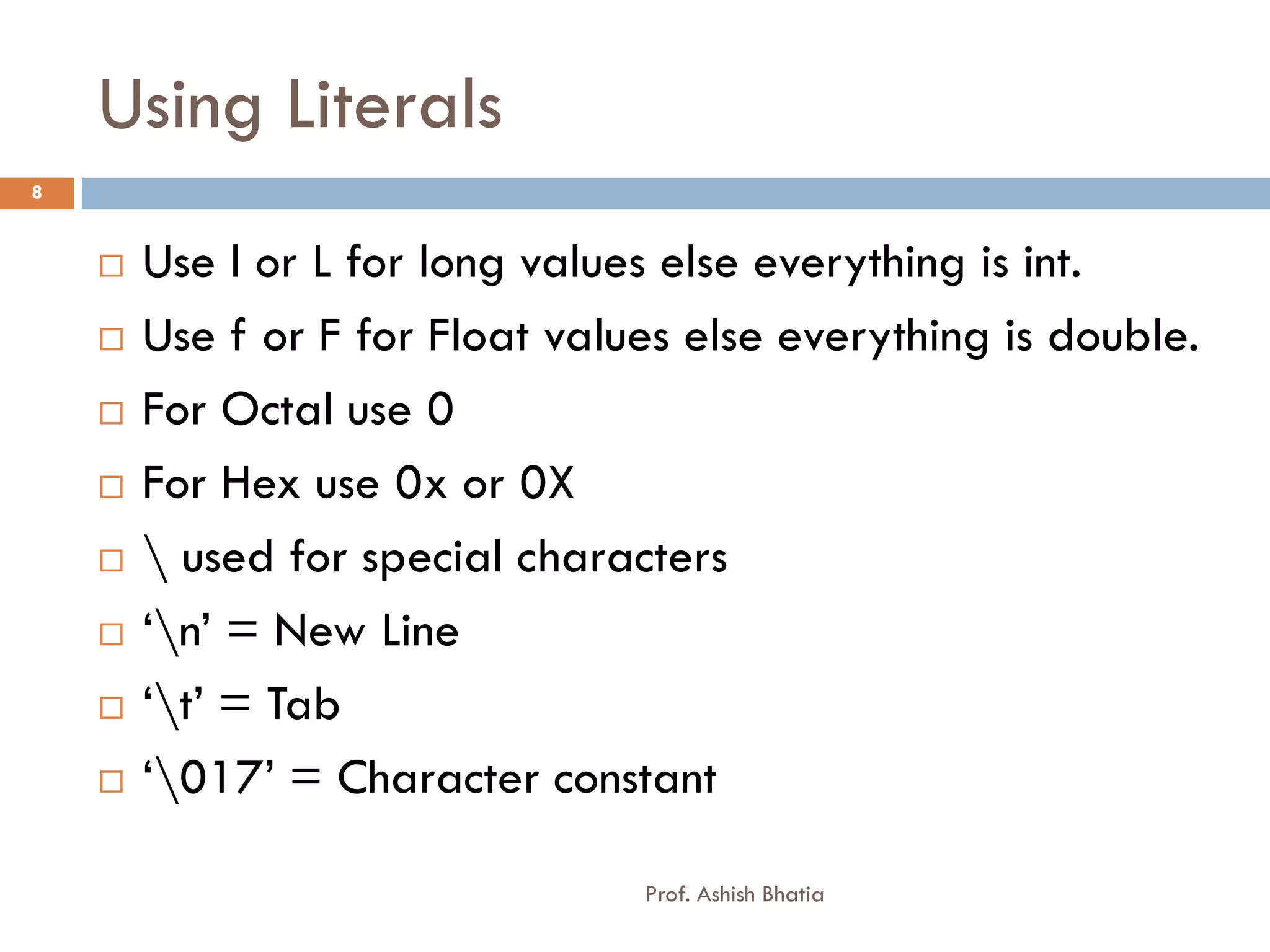 Using Literals
8


       Use l or L for long values else everything is int.
       Use f or F for Float values else everything is double.
       For Octal use 0
       For Hex use 0x or 0X
        used for special characters
       ‘n’ = New Line
       ‘t’ = Tab
       ‘017’ = Character constant

                                 Prof. Ashish Bhatia
 