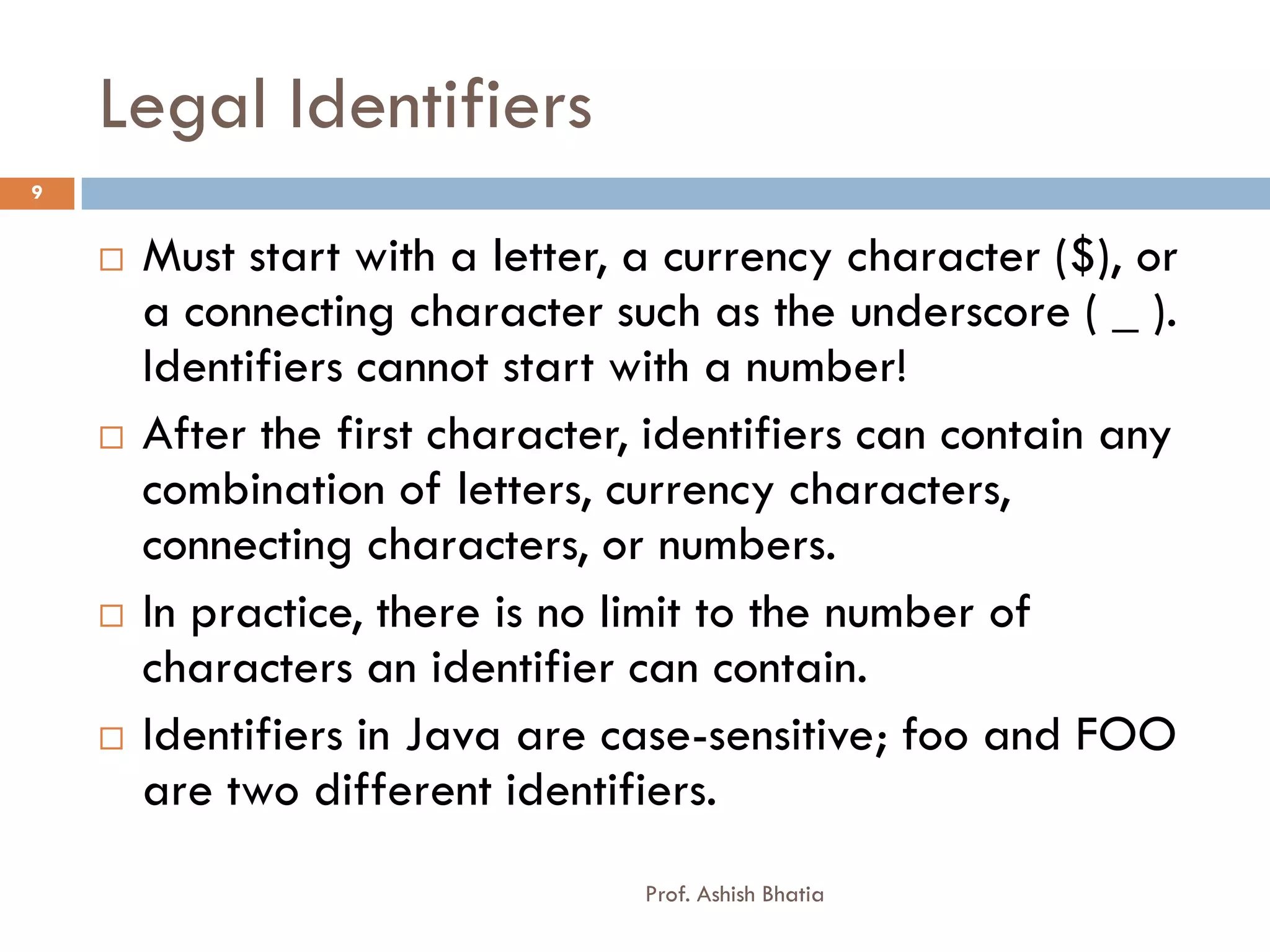 Legal Identifiers
9


       Must start with a letter, a currency character ($), or
        a connecting character such as the underscore ( _ ).
        Identifiers cannot start with a number!
       After the first character, identifiers can contain any
        combination of letters, currency characters,
        connecting characters, or numbers.
       In practice, there is no limit to the number of
        characters an identifier can contain.
       Identifiers in Java are case-sensitive; foo and FOO
        are two different identifiers.
                                  Prof. Ashish Bhatia
 