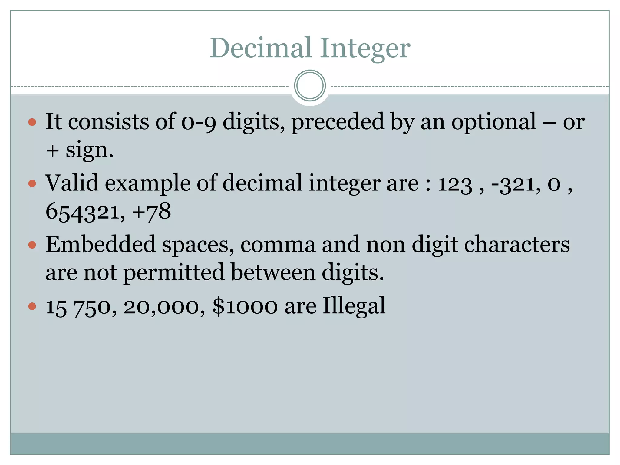 Decimal Integer
 It consists of 0-9 digits, preceded by an optional – or
+ sign.
 Valid example of decimal integer are : 123 , -321, 0 ,
654321, +78
 Embedded spaces, comma and non digit characters
are not permitted between digits.
 15 750, 20,000, $1000 are Illegal
 