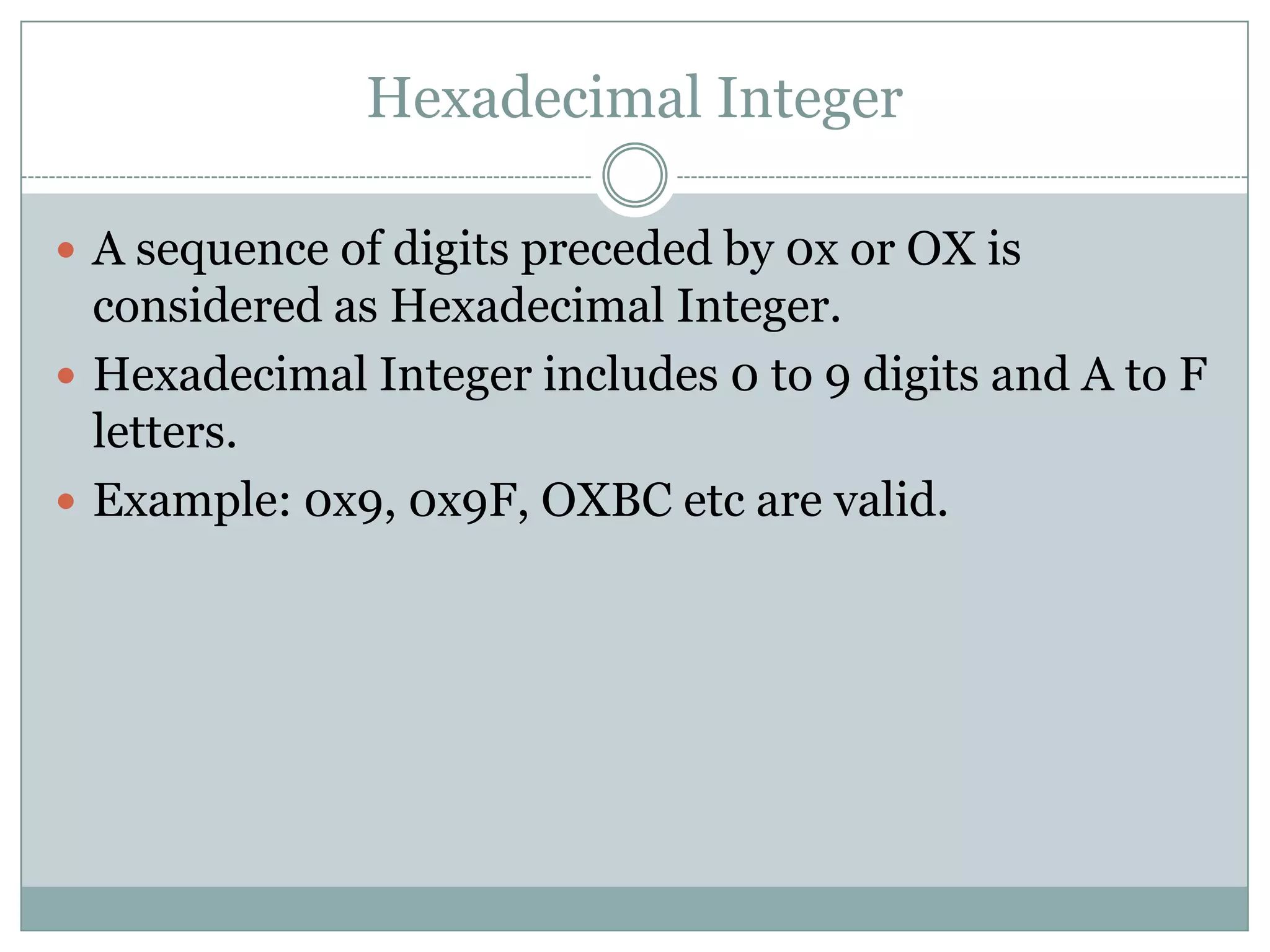 Hexadecimal Integer
 A sequence of digits preceded by 0x or OX is
considered as Hexadecimal Integer.
 Hexadecimal Integer includes 0 to 9 digits and A to F
letters.
 Example: 0x9, 0x9F, OXBC etc are valid.
 