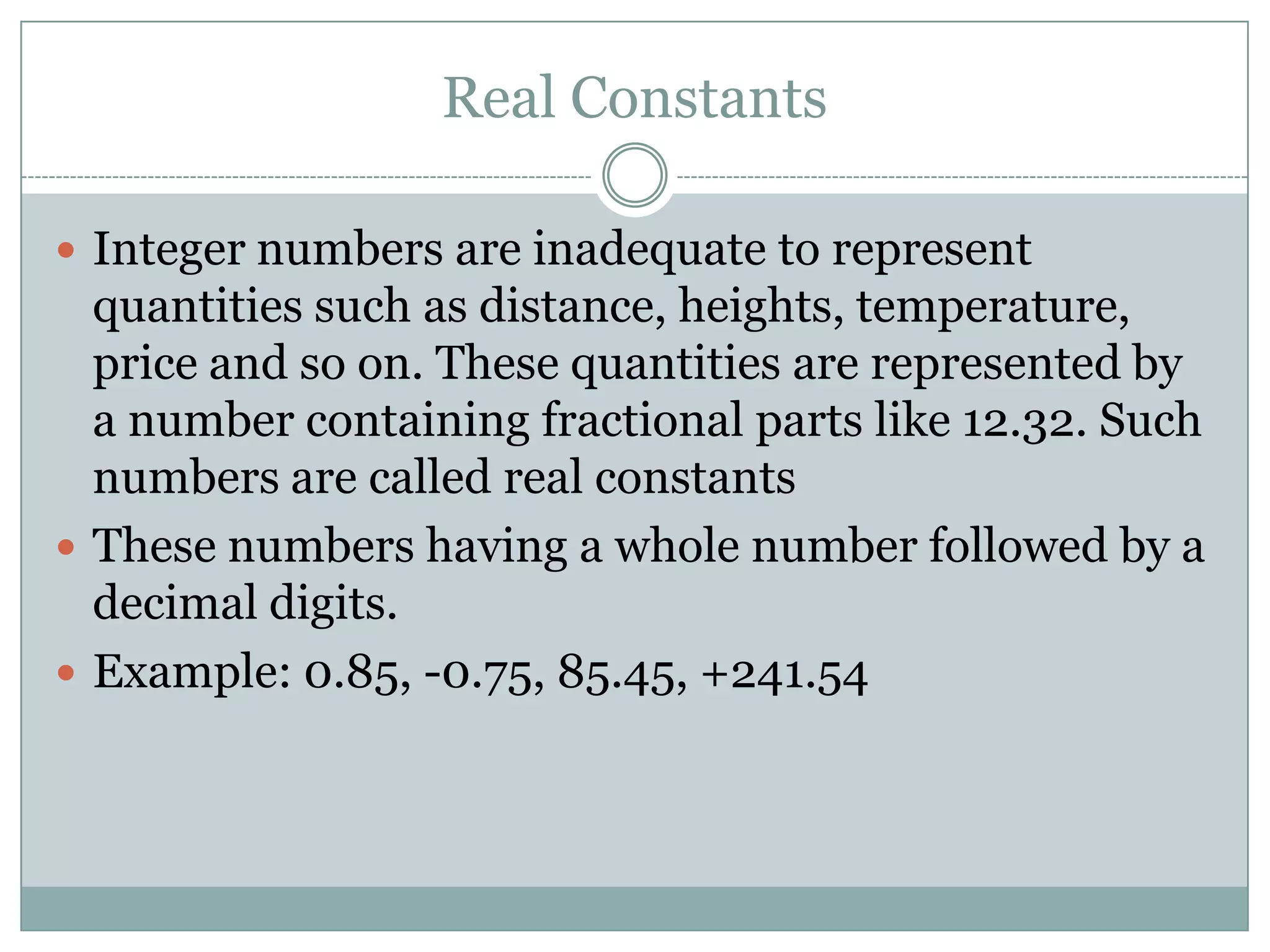 Real Constants
 Integer numbers are inadequate to represent
quantities such as distance, heights, temperature,
price and so on. These quantities are represented by
a number containing fractional parts like 12.32. Such
numbers are called real constants
 These numbers having a whole number followed by a
decimal digits.
 Example: 0.85, -0.75, 85.45, +241.54
 