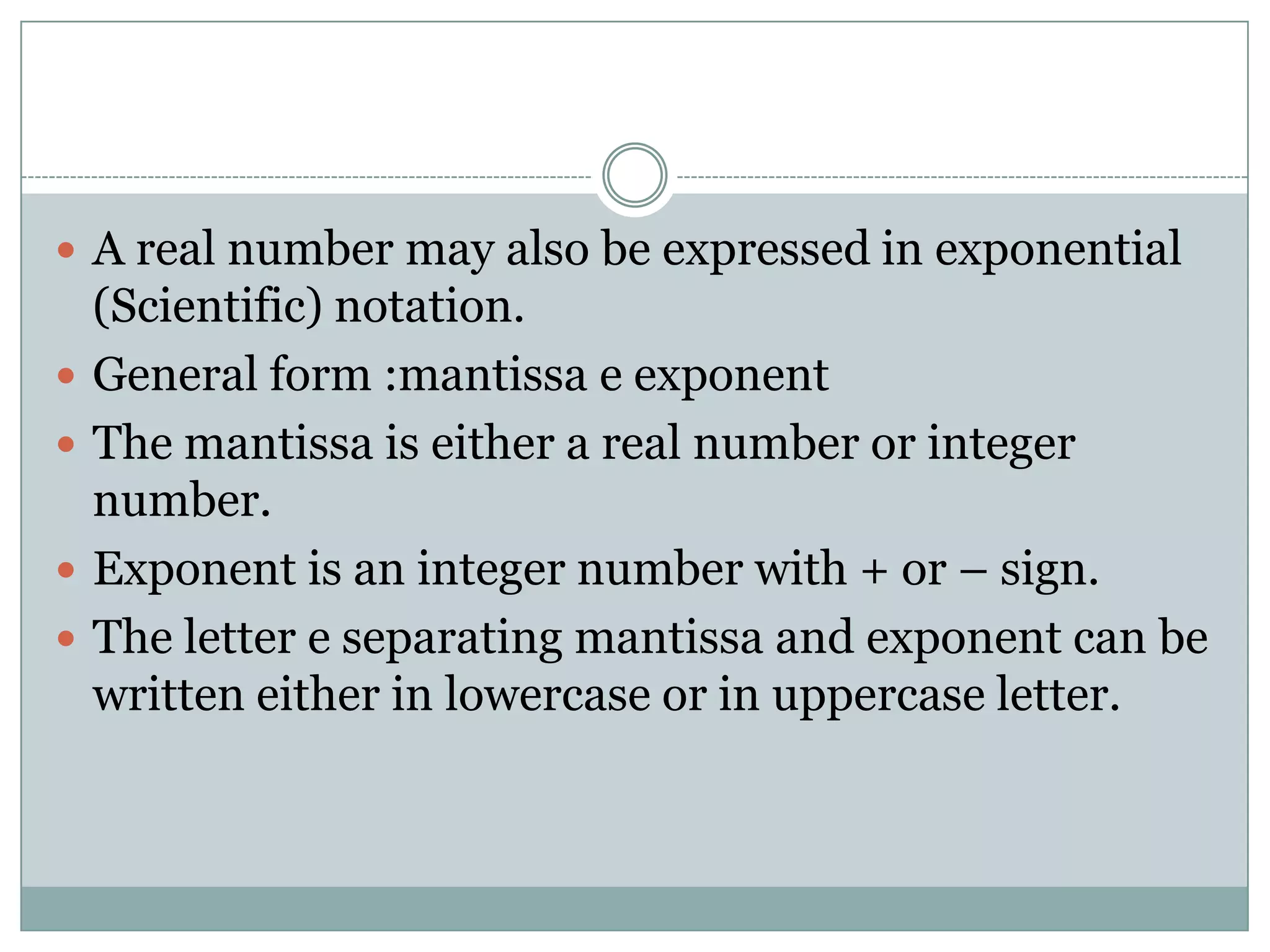  A real number may also be expressed in exponential
(Scientific) notation.
 General form :mantissa e exponent
 The mantissa is either a real number or integer
number.
 Exponent is an integer number with + or – sign.
 The letter e separating mantissa and exponent can be
written either in lowercase or in uppercase letter.
 