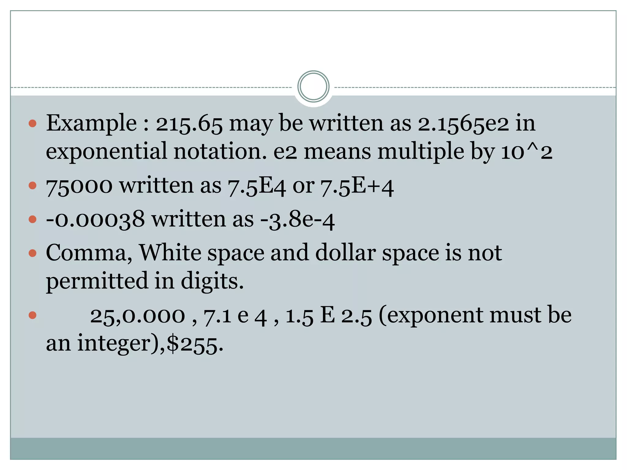  Example : 215.65 may be written as 2.1565e2 in
exponential notation. e2 means multiple by 10^2
 75000 written as 7.5E4 or 7.5E+4
 -0.00038 written as -3.8e-4
 Comma, White space and dollar space is not
permitted in digits.
 25,0.000 , 7.1 e 4 , 1.5 E 2.5 (exponent must be
an integer),$255.
 