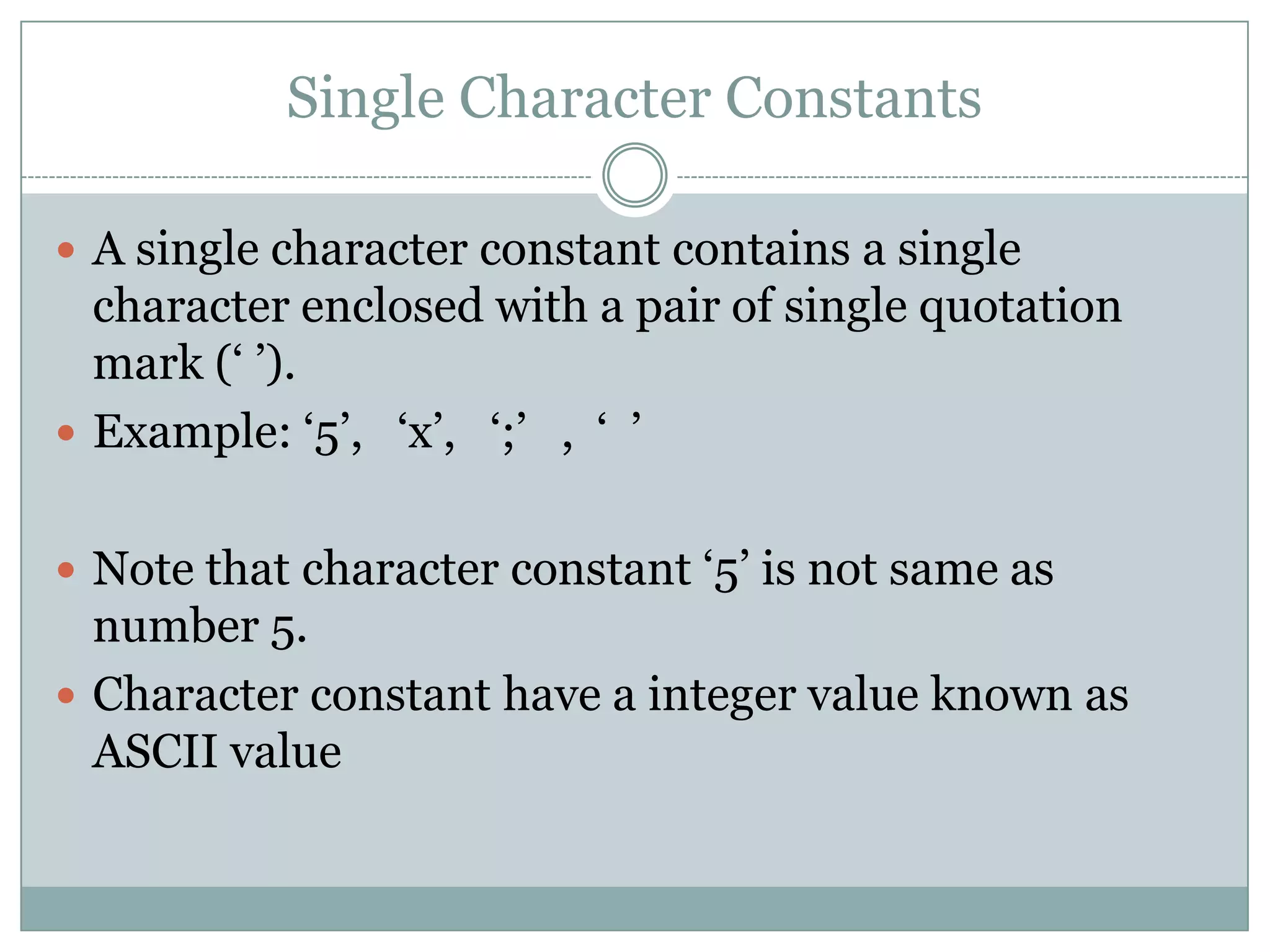 Single Character Constants
 A single character constant contains a single
character enclosed with a pair of single quotation
mark („ ‟).
 Example: „5‟, „x‟, „;‟ , „ ‟
 Note that character constant „5‟ is not same as
number 5.
 Character constant have a integer value known as
ASCII value
 
